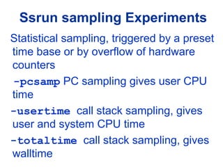 Ssrun sampling Experiments
Statistical sampling, triggered by a preset
time base or by overflow of hardware
counters
-pcsamp PC sampling gives user CPU
time
-usertime call stack sampling, gives
user and system CPU time
-totaltime call stack sampling, gives
walltime
 