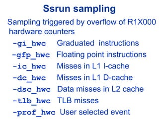 Ssrun sampling
Sampling triggered by overflow of R1X000
hardware counters
-gi_hwc Graduated instructions
-gfp_hwc Floating point instructions
-ic_hwc Misses in L1 I-cache
-dc_hwc Misses in L1 D-cache
-dsc_hwc Data misses in L2 cache
-tlb_hwc TLB misses
-prof_hwc User selected event
 