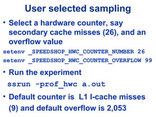 User selected sampling
• Select a hardware counter, say
secondary cache misses (26), and an
overflow value
setenv _SPEEDSHOP_HWC_COUNTER_NUMBER 26
setenv _SPEEDSHOP_HWC_COUNTER_OVERFLOW 99
• Run the experiment
ssrun -prof_hwc a.out
• Default counter is L1 I-cache misses
(9) and default overflow is 2,053
 