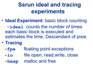 Ssrun ideal and tracing
experiments
• Ideal Experiment: basic block counting
-ideal counts the number of times
each basic block is executed and
estimates the time. Descendant of pixie
• Tracing
-fpe floating point exceptions
-io file open, read,write, close
-heap malloc and free
 