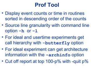 Prof Tool
• Display event counts or time in routines
sorted in descending order of the counts
• Source line granularity with command line
option -h or -l
• For ideal and usertime experiments get
call hierarchy with -butterfly option
• For ideal experiment can get architecture
information with the -archinfo option
• Cut off report at top 100-p% with -quit p%
 