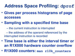Address Space Profiling: dprof
• Gives per process histograms of page
accesses
• Sampling with a specified time base
– the current instruction is interrupted
– the address of the operand referenced by the
interrupted instruction is recorded
• Time base is either the interval timer or
an R1X000 hardware counter overflow
• R1X000 counters: man r10k_counters
 