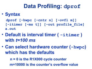 Data Profiling: dprof
• Syntax
dprof [-hwpc [-cntr n] [-ovfl m]]
[-itimer [-ms t]] [-out profile_file]
a.out
• Default is interval timer ( -itimer )
with t=100 ms
• Can select hardware counter (-hwpc)
which has the defaults
n = 0 is the R1X000 cycle counter
m=10000 is the counter’s overflow value
 