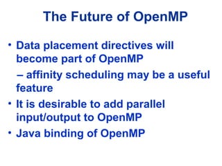 The Future of OpenMP
• Data placement directives will
become part of OpenMP
– affinity scheduling may be a useful
feature
• It is desirable to add parallel
input/output to OpenMP
• Java binding of OpenMP
 