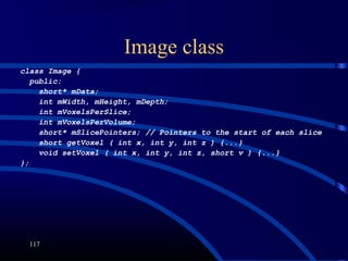 Image class
117
class Image {
public:
short* mData;
int mWidth, mHeight, mDepth;
int mVoxelsPerSlice;
int mVoxelsPerVolume;
short* mSlicePointers; // Pointers to the start of each slice
short getVoxel ( int x, int y, int z ) {...}
void setVoxel ( int x, int y, int z, short v ) {...}
};
 