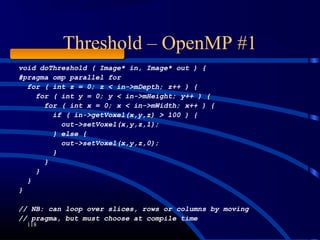 Threshold – OpenMP #1
118
void doThreshold ( Image* in, Image* out ) {
#pragma omp parallel for
for ( int z = 0; z < in->mDepth; z++ ) {
for ( int y = 0; y < in->mHeight; y++ ) {
for ( int x = 0; x < in->mWidth; x++ ) {
if ( in->getVoxel(x,y,z) > 100 ) {
out->setVoxel(x,y,z,1);
} else {
out->setVoxel(x,y,z,0);
}
}
}
}
}
// NB: can loop over slices, rows or columns by moving
// pragma, but must choose at compile time
 