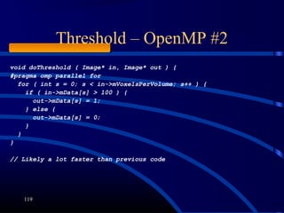 Threshold – OpenMP #2
119
void doThreshold ( Image* in, Image* out ) {
#pragma omp parallel for
for ( int s = 0; s < in->mVoxelsPerVolume; s++ ) {
if ( in->mData[s] > 100 ) {
out->mData[s] = 1;
} else {
out->mData[s] = 0;
}
}
}
// Likely a lot faster than previous code
 