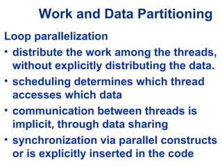 Work and Data Partitioning
Loop parallelization
• distribute the work among the threads,
without explicitly distributing the data.
• scheduling determines which thread
accesses which data
• communication between threads is
implicit, through data sharing
• synchronization via parallel constructs
or is explicitly inserted in the code
 