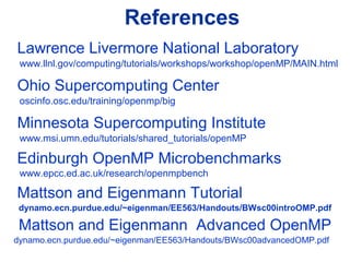 References
Lawrence Livermore National Laboratory
www.llnl.gov/computing/tutorials/workshops/workshop/openMP/MAIN.html
Ohio Supercomputing Center
oscinfo.osc.edu/training/openmp/big
Minnesota Supercomputing Institute
www.msi.umn.edu/tutorials/shared_tutorials/openMP
Edinburgh OpenMP Microbenchmarks
www.epcc.ed.ac.uk/research/openmpbench
Mattson and Eigenmann Tutorial
dynamo.ecn.purdue.edu/~eigenman/EE563/Handouts/BWsc00introOMP.pdf
Mattson and Eigenmann Advanced OpenMP
dynamo.ecn.purdue.edu/~eigenman/EE563/Handouts/BWsc00advancedOMP.pdf
 