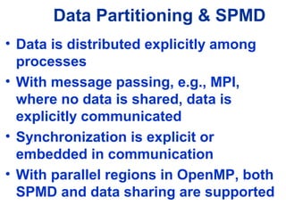 Data Partitioning & SPMD
• Data is distributed explicitly among
processes
• With message passing, e.g., MPI,
where no data is shared, data is
explicitly communicated
• Synchronization is explicit or
embedded in communication
• With parallel regions in OpenMP, both
SPMD and data sharing are supported
 