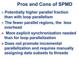 Pros and Cons of SPMD
» Potentially higher parallel fraction
than with loop parallelism
» The fewer parallel regions, the less
overhead
» More explicit synchronization needed
than for loop parallelization
» Does not promote incremental
parallelization and requires manually
assigning data subsets to threads
 