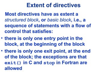 Extent of directives
Most directives have as extent a
structured block, or basic block, i.e., a
sequence of statements with a flow of
control that satisfies:
• there is only one entry point in the
block, at the beginning of the block
• there is only one exit point, at the end
of the block; the exceptions are that
exit() in C and stop in Fortran are
allowed
 