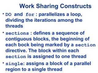 Work Sharing Constructs
• DO and for : parallelizes a loop,
dividing the iterations among the
threads
• sections : defines a sequence of
contiguous blocks, the beginning of
each bock being marked by a section
directive. The block within each
section is assigned to one thread
• single: assigns a block of a parallel
region to a single thread
 
