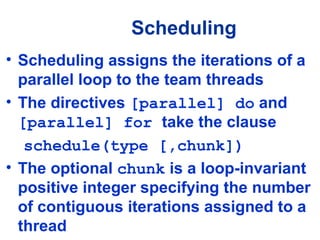 Scheduling
• Scheduling assigns the iterations of a
parallel loop to the team threads
• The directives [parallel] do and
[parallel] for take the clause
schedule(type [,chunk])
• The optional chunk is a loop-invariant
positive integer specifying the number
of contiguous iterations assigned to a
thread
 
