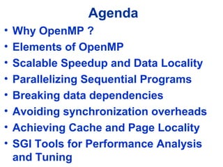 Agenda
• Why OpenMP ?
• Elements of OpenMP
• Scalable Speedup and Data Locality
• Parallelizing Sequential Programs
• Breaking data dependencies
• Avoiding synchronization overheads
• Achieving Cache and Page Locality
• SGI Tools for Performance Analysis
and Tuning
 
