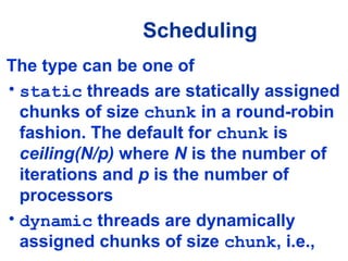 Scheduling
The type can be one of
• static threads are statically assigned
chunks of size chunk in a round-robin
fashion. The default for chunk is
ceiling(N/p) where N is the number of
iterations and p is the number of
processors
• dynamic threads are dynamically
assigned chunks of size chunk, i.e.,
 