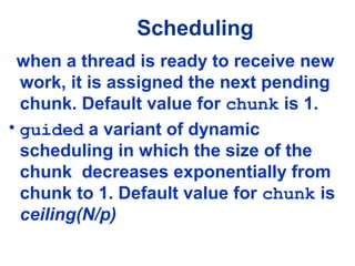 Scheduling
when a thread is ready to receive new
work, it is assigned the next pending
chunk. Default value for chunk is 1.
• guided a variant of dynamic
scheduling in which the size of the
chunk decreases exponentially from
chunk to 1. Default value for chunk is
ceiling(N/p)
 