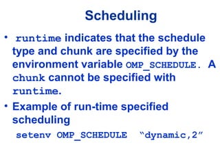 Scheduling
• runtime indicates that the schedule
type and chunk are specified by the
environment variable OMP_SCHEDULE. A
chunk cannot be specified with
runtime.
• Example of run-time specified
scheduling
setenv OMP_SCHEDULE “dynamic,2”
 