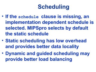 Scheduling
• If the schedule clause is missing, an
implementation dependent schedule is
selected. MIPSpro selects by default
the static schedule
• Static scheduling has low overhead
and provides better data locality
• Dynamic and guided scheduling may
provide better load balancing
 