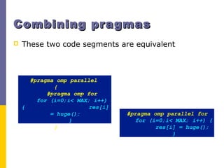 Combining pragmasCombining pragmas
 These two code segments are equivalent
#pragma omp parallel
{
#pragma omp for
for (i=0;i< MAX; i++)
{ res[i]
= huge();
}
}
#pragma omp parallel for
for (i=0;i< MAX; i++) {
res[i] = huge();
}
 