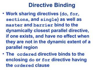 Directive Binding
• Work sharing directives (do, for,
sections, and single) as well as
master and barrier bind to the
dynamically closest parallel directive,
if one exists, and have no effect when
they are not in the dynamic extent of a
parallel region
• The ordered directive binds to the
enclosing do or for directive having
the ordered clause
 