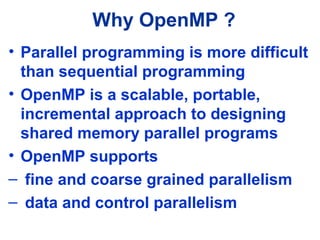 Why OpenMP ?
• Parallel programming is more difficult
than sequential programming
• OpenMP is a scalable, portable,
incremental approach to designing
shared memory parallel programs
• OpenMP supports
– fine and coarse grained parallelism
– data and control parallelism
 