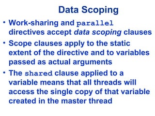 Data Scoping
• Work-sharing and parallel
directives accept data scoping clauses
• Scope clauses apply to the static
extent of the directive and to variables
passed as actual arguments
• The shared clause applied to a
variable means that all threads will
access the single copy of that variable
created in the master thread
 
