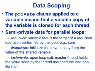 Data Scoping
• The private clause applied to a
variable means that a volatile copy of
the variable is cloned for each thread
• Semi-private data for parallel loops:
– reduction: variable that is the target of a reduction
operation performed by the loop, e.g., sum
– firstprivate: initialize the private copy from the
value of the shared variable
– lastprivate: upon loop exit, master thread holds
the value seen by the thread assigned the last loop
iteration
 
