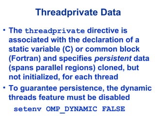 Threadprivate Data
• The threadprivate directive is
associated with the declaration of a
static variable (C) or common block
(Fortran) and specifies persistent data
(spans parallel regions) cloned, but
not initialized, for each thread
• To guarantee persistence, the dynamic
threads feature must be disabled
setenv OMP_DYNAMIC FALSE
 