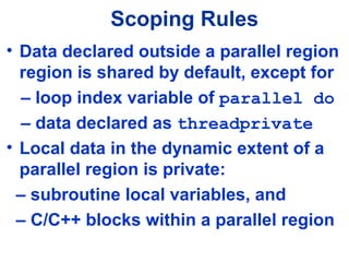 Scoping Rules
• Data declared outside a parallel region
region is shared by default, except for
– loop index variable of parallel do
– data declared as threadprivate
• Local data in the dynamic extent of a
parallel region is private:
– subroutine local variables, and
– C/C++ blocks within a parallel region
 
