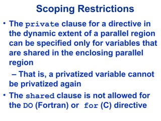 Scoping Restrictions
• The private clause for a directive in
the dynamic extent of a parallel region
can be specified only for variables that
are shared in the enclosing parallel
region
– That is, a privatized variable cannot
be privatized again
• The shared clause is not allowed for
the DO (Fortran) or for (C) directive
 