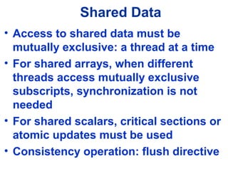 Shared Data
• Access to shared data must be
mutually exclusive: a thread at a time
• For shared arrays, when different
threads access mutually exclusive
subscripts, synchronization is not
needed
• For shared scalars, critical sections or
atomic updates must be used
• Consistency operation: flush directive
 