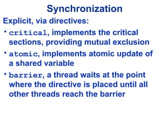 Synchronization
Explicit, via directives:
• critical, implements the critical
sections, providing mutual exclusion
• atomic, implements atomic update of
a shared variable
• barrier, a thread waits at the point
where the directive is placed until all
other threads reach the barrier
 