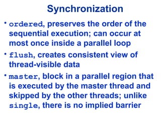 Synchronization
• ordered, preserves the order of the
sequential execution; can occur at
most once inside a parallel loop
• flush, creates consistent view of
thread-visible data
• master, block in a parallel region that
is executed by the master thread and
skipped by the other threads; unlike
single, there is no implied barrier
 