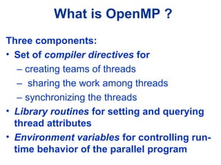 What is OpenMP ?
Three components:
• Set of compiler directives for
– creating teams of threads
– sharing the work among threads
– synchronizing the threads
• Library routines for setting and querying
thread attributes
• Environment variables for controlling run-
time behavior of the parallel program
 
