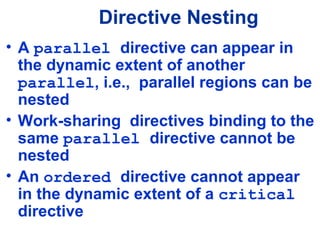 Directive Nesting
• A parallel directive can appear in
the dynamic extent of another
parallel, i.e., parallel regions can be
nested
• Work-sharing directives binding to the
same parallel directive cannot be
nested
• An ordered directive cannot appear
in the dynamic extent of a critical
directive
 