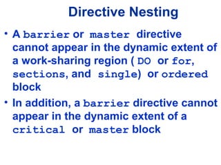 Directive Nesting
• A barrier or master directive
cannot appear in the dynamic extent of
a work-sharing region ( DO or for,
sections, and single) or ordered
block
• In addition, a barrier directive cannot
appear in the dynamic extent of a
critical or master block
 