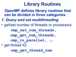 Library Routines
OpenMP defines library routines that
can be divided in three categories
1. Query and set multithreading
• get/set number of threads or processors
omp_set_num_threads,
omp_get_num_threads,
omp_in_parallel, …
• get thread ID:
omp_get_thread_num
 