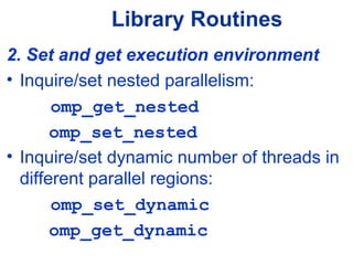 Library Routines
2. Set and get execution environment
• Inquire/set nested parallelism:
omp_get_nested
omp_set_nested
• Inquire/set dynamic number of threads in
different parallel regions:
omp_set_dynamic
omp_get_dynamic
 