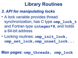Library Routines
3. API for manipulating locks
• A lock variable provides thread
synchronization, has C type omp_lock_t
and Fortran type integer*8, and holds
a 64-bit address
• Locking routines: omp_init_lock,
omp_set_lock,omp_unset_lock...
Man pages: omp_threads, omp_lock
 