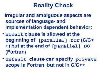Reality Check
Irregular and ambiguous aspects are
sources of language- and
implementation dependent behavior:
• nowait clause is allowed at the
beginning of [parallel] for (C/C+
+) but at the end of [parallel] DO
(Fortran)
• default clause can specify private
scope in Fortran, but not in C/C++
 