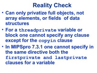 Reality Check
• Can only privatize full objects, not
array elements, or fields of data
structures
• For a threadprivate variable or
block one cannot specify any clause
except for the copyin clause
• In MIPSpro 7.3.1 one cannot specify in
the same directive both the
firstprivate and lastprivate
clauses for a variable
 