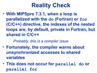 Reality Check
• With MIPSpro 7.3.1, when a loop is
parallelized with the do (Fortran) or for
(C/C++) directive, the indexes of the nested
loops are, by default, private in Fortran, but
shared in C/C++
Probably, this is a compiler issue
• Fortunately, the compiler warns about
unsynchronized accesses to shared
variables
• This does not occur for parallel do or
parallel for
 