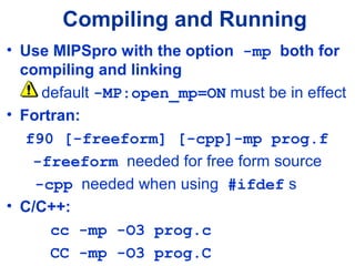Compiling and Running
• Use MIPSpro with the option -mp both for
compiling and linking
default -MP:open_mp=ON must be in effect
• Fortran:
f90 [-freeform] [-cpp]-mp prog.f
-freeform needed for free form source
-cpp needed when using #ifdef s
• C/C++:
cc -mp -O3 prog.c
CC -mp -O3 prog.C
 