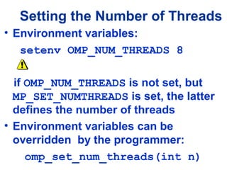 Setting the Number of Threads
• Environment variables:
setenv OMP_NUM_THREADS 8
if OMP_NUM_THREADS is not set, but
MP_SET_NUMTHREADS is set, the latter
defines the number of threads
• Environment variables can be
overridden by the programmer:
omp_set_num_threads(int n)
 