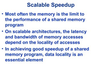 Scalable Speedup
• Most often the memory is the limit to
the performance of a shared memory
program
• On scalable architectures, the latency
and bandwidth of memory accesses
depend on the locality of accesses
• In achieving good speedup of a shared
memory program, data locality is an
essential element
 