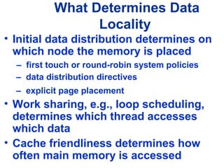 What Determines Data
Locality
• Initial data distribution determines on
which node the memory is placed
– first touch or round-robin system policies
– data distribution directives
– explicit page placement
• Work sharing, e.g., loop scheduling,
determines which thread accesses
which data
• Cache friendliness determines how
often main memory is accessed
 