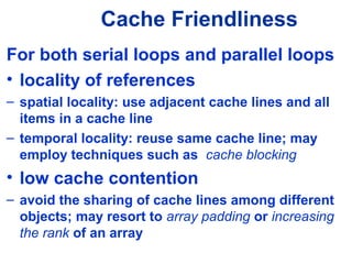 Cache Friendliness
For both serial loops and parallel loops
• locality of references
– spatial locality: use adjacent cache lines and all
items in a cache line
– temporal locality: reuse same cache line; may
employ techniques such as cache blocking
• low cache contention
– avoid the sharing of cache lines among different
objects; may resort to array padding or increasing
the rank of an array
 