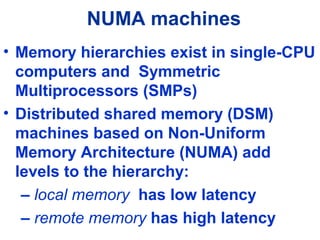 NUMA machines
• Memory hierarchies exist in single-CPU
computers and Symmetric
Multiprocessors (SMPs)
• Distributed shared memory (DSM)
machines based on Non-Uniform
Memory Architecture (NUMA) add
levels to the hierarchy:
– local memory has low latency
– remote memory has high latency
 