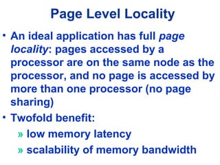 Page Level Locality
• An ideal application has full page
locality: pages accessed by a
processor are on the same node as the
processor, and no page is accessed by
more than one processor (no page
sharing)
• Twofold benefit:
» low memory latency
» scalability of memory bandwidth
 